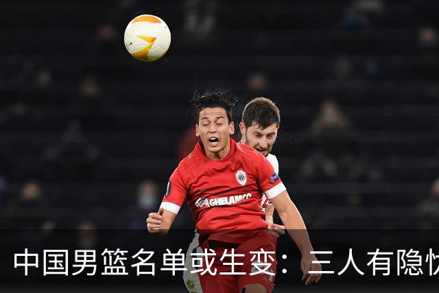 中国男篮名单或生变：三人有隐忧，强援有望归队