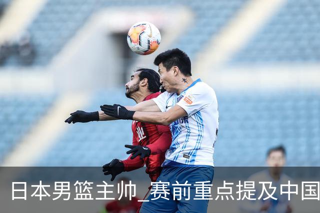 日本男篮主帅 赛前重点提及中国队一人，不是杨瀚森 也不是赵继伟！