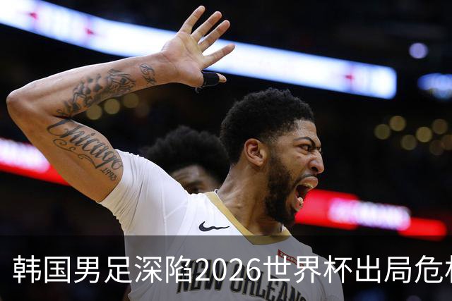韩国男足深陷2026世界杯出局危机，韩媒直言事态“特级紧急”“堪称耻辱”